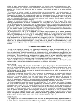 clínica de algún ataque epiléptico, experiencias pasadas con hipnosis, yoga, acondicionamiento en Alfa. ,
Adicionalmente se le pidió al sujeto cuando primeramente entró al laboratorio, que firmara su consentimiento de
participar en el experimento declarando que el propósito y los métodos a seguir se le habían explicado
previamente.
Primeramente se le tomó a cada S un electroencefalograma con ojos cerrados y sin retroalimentación. La
gráfica quedó marcada con un número binario y se usaron canales separados para grabar las ondas cerebrales
filtradas y las no filtradas. Este procedimiento se repitió con ojos abiertos mientras se observaba el semblante
del S mediante televisión de circuito cerrado y el tiempo total en la cámara de observación básica fue de 30 minutos para cada sujeto. Esta lectura de procedimiento básico se repitió hasta ser obtenida a plena satisfacción
libre de cualquier posibilidad de fallas de equipo.
Después del procedimiento básico, los Ss fueron divididos en dos grupos de 10 Ss. Un grupo (Silva) recibió
14 horas de entrenamiento del método Control Mental José Silva (Shah, 1971). Siendo la "técnica de control
mental" Silva insólita, ella se desarrolla a base de relajamientos profundos y procedimientos de grupo parecidos
a la hipnosis. También se le dedica tiempo a lo que podría llamarse ejercicios de PES. La semana siguiente los
Ss fueron llevados al laboratorio y se les tomó un EEG de 20 minutos. Se tomaron lecturas con ojos cerrados y
con ojos abiertos mientras los Ss practicaban sus técnicas Silva. En otra ocasión se tomó un EEG a los mismos
Ss con retroalimentación auditiva bajo condiciones similares.
El segundo grupo (CC) de 10 Ss fue sometido a un clásico acondicionamiento de 50 pruebas por sesión.
Cada prueba consistió de un CS con señal de medio segundo seguida de 10 segundos de pausa (ISI), seguido
de un USC consistente en una duración de luz estroboscópica ajustada a la frecuencia Alfa del sujeto con ojos
cerrados. El intervalo entre pruebas (ITI) fue irregular dándole principio cuando el S parecía estar relajado. No
hubo retroalimentación en estas pruebas. La sesión de 50 pruebas duró de 20 a 30 minutos y las sesiones se
repitieron hasta que el S estaba acondicionado para producir Alfa, o hasta que el experimentador se convencía
de que el S no podía producir suficiente Alfa. La última sesión de 50 pruebas fue conducida en grupo CC con
retroalimentación biogénica. Todos los datos de acondicionamiento clásico fueron tomados en situación de ojos
abiertos.
TRATAMIENTO DE LOS RESULTADOS
Con el fin de analizar los datos del EEG estos fueron clasificados en series, consistiendo cada serie de 10
segundos consecutivos de lectura. Para los datos de base se le tomó a cada S una serie con ojos cerrados y
otra con ojos abiertos. A los Ss Silva después del entrenamiento de 14 horas se les tomó igualmente una serie
de ojos abiertos y otra con ojos cerrados sin retroalimentación. También se tomaron al grupo Silva series con
ojos cerrados y con ojos abiertos con retroalimentación. Para el grupo CC se tomó una prueba anterior (prueba
3 si era libre de aparatos) y la serie fue de 10 segundos ISI. Otra serie parecida fue tomada en la última prueba
antes de la retroalimentación y una serie final se tomó después de empezar la retroalimentación.
Cada prueba fue sometida al convertidor A-D y analizado el espectro, rindiendo lectura a diversas frecuencias
del EEG (Walter, 1968). En este reporte solo consignamos los datos con ojos abiertos.
RESULTADOS
Las figuras I y II (pág. 217), resumen los resultados del grupo CC y el grupo Silva respectivamente. Los
efectos de la retroalimentación también se observan en cada figura. Los tres aspectos del experimento fueron
proyectados sobre un eje común de manera que puedan observarse en la figura de cada grupo las
comparaciones entre el estudio preliminar, el desarrollo de producción Alfa a través del experimento, y la
influencia de la retroalimentación.
Observando primeramente al grupo CC (Figura I) se percibe un claro aumento de producción Alfa debido al
entrenamiento el cual está indicado por una alta de la línea media en las frecuencias 8 a 9 Hz. Los datos
preliminares no parecían indicar ritmo Alfa predominante según el espectro aplanarlo. El aumento en
porcentaje promedio se distribuye entre un menor número de frecuencias. Se observa adicionalmente un
cambio en la banda alta cuando entra la retroalimentación y esto es acompañado por un mayor estrechamiento
en el espectro. Es decir, que al iniciarse la retroalimentación esto produjo otro cambio de frecuencia.
Un fenómeno parecido puede observarse en el grupo Silva (Figura II), pero hay que tener cautela al comparar
las figuras de los dos grupos. Un examen cuidadoso nos muestra que los Ss Silva estaban ampliamente
capacitados para producir ritmo Alfa después del entrenamiento, aunque no en la cantidad que demostraron los
Ss de CC (Ver Figura I). Nuevamente se presentó un descenso de frecuencia y aquí aparenta ser mayor que
en el grupo CC. Esta conclusión puede no ser enteramente correcta porque en el estudio preliminar del grupo
Silva las lecturas incluyeron elevada producción de alta frecuencia en el orden de 10 a 12 Hz, mientras que la
lectura preliminar del grupo CC no mostró esto. Por tanto es difícil juzgar el grado de cambio relativo en los dos
grupos. Sin embargo, conviene señalar que el cambio de frecuencia ocurrió en la misma dirección en ambos
grupos, y que la retroalimentación tuvo el mismo efecto en ambos casos (Ver Figura II).
COMENTARIOS
Los datos que se han presentado parecen apoyar el modelo de experimentación sobre la atención ideado por
el doctor Bremner, especialmente en los renglones de expectación y enfoque interno. Es interesante comparar
69

 