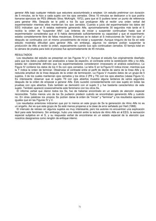 generar Alfa bajo cualquier método que estuviera acostumbrado a emplear. Un estudio preliminar con duración
de 5 minutos, se le hizo a cada sujeto con los ojos cerrados. Otros 10 minutos se dedicaron a lo que podría
llamarse ejercicios de PES (Método Silva; McKnight, 1972), para que el S pudiera tener un punto de referencia
para generar Alfa. Después se le pidió a los Ss que produjeran Alfa al recibir una orden verbal del
experimentador mientras ellos mantenían los ojos cerrados. Cuando a juicio del experimentador los datos del
EEG indicaban que el S estaba realmente generando Alfa, aproximadamente 30 segundos más tarde el S
recibía la orden de "suspender Alfa". Las órdenes de iniciar y suspender continuaban hasta que el
experimentador consideraba que el S había demostrado suficientemente su capacidad y que el experimento
estaba completamente libre de fallas mecánicas. Entonces se le daban al S instrucciones de "abrir los ojos" y
después se continuaba con el mismo procedimiento de iniciar y suspender. Aunque ninguno de los Ss en este
estudio mostraba dificultad para generar Alfa, sin embargo, algunos no siempre podían suspender la
producción de Alfa al recibir la orden, especialmente cuando sus ojos continuaban cerrados. El tiempo total en
la cámara de prueba para todo el proceso fue aproximadamente de 45 minutos.
RESULTADOS
Los resultados del estudio se presentan en las Figuras IV y V. Aunque el estudio fue originalmente diseñado
para que los datos pudieran ser analizados a base de espectro, el contraste entre la cerebración Alfa y no Alfa,
estaba tan claramente definido que los experimentadores consideraron innecesario el análisis estadístico. La
Figura IV contiene los datos de los 4 Ss con ojos cerrados. La letra S en la Figura IV indica iniciar, mientras que
la T indica la orden de terminar. Obsérvese el contraste entre el perfil de diente de sierra de la línea Alfa y la
reducida amplitud de la línea después de la orden de terminación. La Figura V muestra datos de un grupo de 5
sujetos, 3 de los cuales mantenían ojos cerrados y los otros 2 (P8 y T9) con los ojos abiertos (véase Figura V).
Es interesante observar que el sujeto T9 con ojos abiertos muestra alguna tardanza de varios segundos
después de la orden de empezar a generar Alfa. Esto sucedió consistentemente con ese sujeto en todas las
pruebas con ojos abiertos. Esto también se demostró con el sujeto 5 y fue bastante característico de este
sujeto. También apareció ocasionalmente este fenómeno con los otros Ss.
El informe verbal que dieron todos los Ss, fue de haberse encontrado en un estado de atención especial
reconocible. Todos menos uno de los Ss pudieron predecir cuándo se encontraban generando Alfa y cuándo
no. En otras palabras los propios Ss podían darse la orden de "iniciar" y "terminar" y los resultados aparecían
iguales que en las Figuras IV y V.
Los resultados anteriores indicarían que por lo menos en este grupo de Ss la generación de ritmo Alfa no es
un engaño. Así es que este grupo de Ss está menos propenso a la clase de error señalado por Hart (1968).
El intervalo de retraso en algunos sujetos es muy interesante, pero los autores no encuentran una explicación
fácil para este fenómeno. Sin embargo, hubo una relación entre la lectura de ritmo Alfa en el EEG, la sensación
especial subjetiva en el S, y su respuesta verbal de encontrarse en un estado especial de la atención que
nosotros designamos como renglón de enfoque interno.

71

 