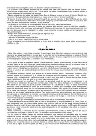 En su tercer año, la compañía cuenta con dieciocho productos en el mercado.
Un publicista solía necesitar alrededor de dos meses para crear una campaña para los clientes nuevos,
tiempo normal en ese campo. Ahora, con Control Mental, las ideas fundamentales surgen en veinte minutos y
el resto del trabajo se completa en dos semanas.
Catorce integrantes del equipo de béisbol White Sox de Chicago tomaron el curso de Control Mental. Los
promedios individuales de todos ellos mejoraron, la mayor parte de ellos en forma extraordinaria.
El esposo de una señora excedida de peso le sugirió que pusiera a prueba el Control Mental, ya que todas
sus dietas habían fracasado. Ella estuvo de acuerdo, siempre y cuando él también asistiera a los cursos. Ella
perdió diez kilos al cabo de seis semanas y él dejó de fumar.
Un profesor de una escuela de farmacia enseña técnicas de Control Mental a sus alumnos.
—Sus calificaciones están mejorando en todas sus materias, ellos estudian menos y están más relajados...
Ya todo el mundo sabe cómo usar su imaginación. Sencillamente hago que mis alumnos practiquen más con
ella. Les demuestro que la imaginación es válida y que existe una forma de realidad en la imaginación, que
ellos pueden emplear.
Aunque José sonríe con facilidad, cuando oye que alguien le dice:
—¡José, has cambiado mi vida!
La sonrisa se desvanece un poco y él dice:
—No, yo no lo hice—. Usted lo hizo con su propia mente.
Ahora, empezando con el siguiente capítulo, el propio José le enseñará cómo puede utilizar su mente para
modificar su vida.
3
CÓMO MEDITAR
(Nota: Este capitulo y otros hasta el capitulo 16, escritos por José Silva, bien pueden encontrarse entre lo más
importante que usted haya leído en su vida. José le enseñará los elementos esenciales de su curso de Control
Mental Silva. Para obtener los máximos beneficios de los capítulos de José, asegúrese de tener bien en mente
la manera apropiada para leerlos. La encontrará en la Introducción.)
Voy a ayudar a usted a aprender a meditar. Cuando aprenda a hacerlo, se encontrará a un nivel mental en el
que será capaz de dar a su mente una nueva dinámica para resolver problemas. Mas por el momento vamos a
concentrarnos tan solo en la meditación; la resolución de problemas vendrá más tarde.
Voy a usar un método ligeramente diferente y un tanto más lento que el que usamos en las clases de Control
Mental, en virtud de que usted estará aprendiendo sin contar con un guía experimentado. No tendrá dificultades
para ello.
Si solamente aprende a meditar y se detiene allí, de todas maneras estará resolviendo problemas. Algo
hermoso sucede en la meditación, y la belleza que se percibe es tranquilizadora. Mientras más medite,
mientras más profundamente penetre dentro de sí mismo, más firme será su dominio de una clase de paz
interior hasta tal punto firme que nada en el mundo logrará quebrantarla.)
También su cuerpo se beneficiará. Al principio se percatará usted de que las preocupaciones y los
sentimientos de culpabilidad desaparecen mientras usted medita. Una de las bellezas de la meditación a nivel
Alfa radica en que usted no puede guardar sentimientos de culpabilidad y enojo. Si estos sentimientos
interfieren, usted simplemente se saldrá del nivel meditativo. Conforme pase el tiempo, estas interrupciones
serán más espaciadas, hasta que un día desaparecerán por completo. Esto significa que aquellas actividades
de la mente que enferman a nuestro cuerpo se neutralizarán. El cuerpo está diseñado para ser saludable.
Cuenta con sus propios mecanismos curativos. Pero estos mecanismos son anulados en las mentes que no
han aprendido a controlarse a sí mismas. La meditación constituye el primer paso en Control Mental: por sí
misma contribuirá en gran medida a liberar los poderes curativos del cuerpo y a devolverle la energía que
anteriormente malgastó en tensiones.
Aquí tiene todo lo que necesita hacer para alcanzar el nivel Alfa, o nivel meditativo, de la mente:
Cuando se despierte por la mañana, vaya al baño si es necesario, y después regrese a la cama. Ponga su
reloj despertador para que suene quince minutos más tarde en caso de que se quede dormido durante el
ejercicio. Cierre los ojos y diríjalos hacia arriba, detrás de los párpados en un ángulo de 20 grados. Por razones
que todavía no se comprenden cabalmente, tan solo esta posición de los ojos basta para inducir al cerebro a
producir el nivel Alfa.
Ahora, lentamente, a intervalos de dos segundos aproximadamente, cuente en forma regresiva del cien al
uno. Al hacerlo, concentre su mente en esto, y se encontrará a nivel Alfa en el primer intento.
En las clases de Control Mental los alumnos manifiestan una variedad de reacciones ante su primera
experiencia, y estas van desde "¡Fue algo muy hermoso!" hasta "No sentí absolutamente nada." La diferencia
radica no tanto en lo que les sucedió sino en lo familiarizados que estaban con este nivel de la mente
anteriormente. Este nivel es más o menos conocido para todos. La razón es que cuando despertamos por la
mañana, con frecuencia estamos a nivel Alfa durante un tiempo. Para pasar de Theta, nivel del sueño, a Beta,
el nivel de la vigilia, es preciso pasar por Alfa, y con frecuencia nos detenemos ahí durante la rutina que
8

 