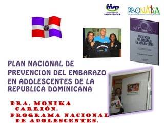 PLAN NACIONAL DE
PREVENCION DEL EMBARAZO
EN ADOLESCENTES DE LA
REPUBLICA DOMINICANA
Dra. Monika
Carrión.
Programa Nacional
de Adolescentes.
 