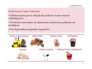 Productos de El Sabor Tradicional
• Diferenciación por la calidad del producto: buena relación
calidad/precio.
• Productos artesanales, de elaboración tradicional, pudiendo ser
ecológicos.

• No disponibles en grandes superficies.
ACEITE Y ENCURTIDOS

QUESOS

EMBUTIDOS

TIERRA Y MAR

VINOS Y LICORES

CONSERVAS

PRODUCTOS DE TEMPORADA

4

 
