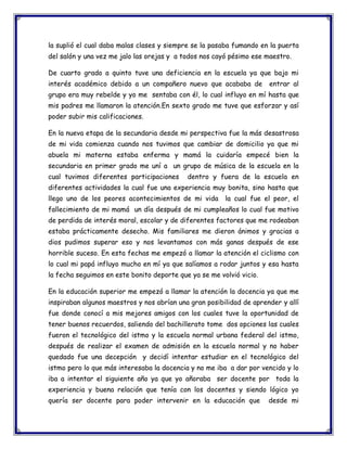 la suplió el cual daba malas clases y siempre se la pasaba fumando en la puerta
del salón y una vez me jalo las orejas y a todos nos cayó pésimo ese maestro.
De cuarto grado a quinto tuve una deficiencia en la escuela ya que bajo mi
interés académico debido a un compañero nuevo que acababa de

entrar al

grupo era muy rebelde y yo me sentaba con él, lo cual influyo en mí hasta que
mis padres me llamaron la atención.En sexto grado me tuve que esforzar y así
poder subir mis calificaciones.
En la nueva etapa de la secundaria desde mi perspectiva fue la más desastrosa
de mi vida comienza cuando nos tuvimos que cambiar de domicilio ya que mi
abuela mi materna estaba enferma y mamá la cuidaría empecé bien la
secundaria en primer grado me uní a un grupo de música de la escuela en la
cual tuvimos diferentes participaciones

dentro y fuera de la escuela en

diferentes actividades la cual fue una experiencia muy bonita, sino hasta que
llego uno de los peores acontecimientos de mi vida

la cual fue el peor, el

fallecimiento de mi mamá un día después de mi cumpleaños lo cual fue motivo
de perdida de interés moral, escolar y de diferentes factores que me rodeaban
estaba prácticamente desecho. Mis familiares me dieron ánimos y gracias a
dios pudimos superar eso y nos levantamos con más ganas después de ese
horrible suceso. En esta fechas me empezó a llamar la atención el ciclismo con
lo cual mi papá influyo mucho en mí ya que salíamos a rodar juntos y esa hasta
la fecha seguimos en este bonito deporte que ya se me volvió vicio.
En la educación superior me empezó a llamar la atención la docencia ya que me
inspiraban algunos maestros y nos abrían una gran posibilidad de aprender y allí
fue donde conocí a mis mejores amigos con los cuales tuve la oportunidad de
tener buenos recuerdos, saliendo del bachillerato tome dos opciones las cuales
fueron el tecnológico del istmo y la escuela normal urbana federal del istmo,
después de realizar el examen de admisión en la escuela normal y no haber
quedado fue una decepción y decidí intentar estudiar en el tecnológico del
istmo pero lo que más interesaba la docencia y no me iba a dar por vencido y lo
iba a intentar el siguiente año ya que yo añoraba ser docente por toda la
experiencia y buena relación que tenía con los docentes y siendo lógico yo
quería ser docente para poder intervenir en la educación que

desde mi

 