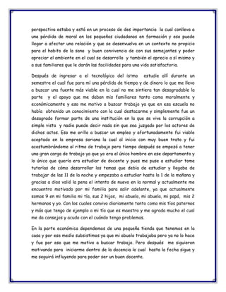perspectiva estaba y está en un proceso de des importancia la cual conlleva a
una pérdida de moral en los pequeños ciudadanos en formación y eso puede
llegar a afectar una relación y que se desenvuelva en un contexto no propicio
para el habito de la sana y buen convivencia de con sus semejantes y poder
apreciar el ambiente en el cual se desarrolla y también el aprecio a sí mismo y
a sus familiares que le darán las facilidades para una vida satisfactoria.
Después de ingresar a el tecnológico del istmo

estudie allí durante un

semestre el cual fue para mí una pérdida de tiempo y de dinero lo que me llevo
a buscar una fuente más viable en la cual no me sintiera tan desagradable la
parte

y el apoyo que me daban mis familiares tanto como moralmente y

económicamente y eso me motivo a buscar trabajo ya que en esa escuela no
había obtenido un conocimiento con la cual destacarme y simplemente fue un
desagrado formar parte de una institución en la que se vive la corrupción a
simple vista y nadie puede decir nada sin que sea juzgado por los actores de
dichos actos. Eso me orillo a buscar un empleo y afortunadamente fui viable
aceptado en la empresa soriana la cual al inicio con muy buen trato y fui
acostumbrándome al ritmo de trabajo pero tiempo después se empezó a tener
una gran carga de trabajo ya que yo era el único hombre en ese departamento y
lo único que quería era estudiar de docente y pues me puse a estudiar tome
tutorías de cómo desarrollar los temas que debía de estudiar y llegaba de
trabajar de las 11 de la noche y empezaba a estudiar hasta la 1 de la mañana y
gracias a dios valió la pena el intento de nuevo en la normal y actualmente me
encuentro motivado por mi familia para salir adelante, ya que actualmente
somos 9 en mi familia mi tía, sus 2 hijos, mi abuelo, mi abuela, mi papá, mis 2
hermanos y yo. Con los cuales convivo diariamente tanto como mis tíos paternos
y más que tengo de ejemplo a mi tío que es maestro y me agrada mucho el cual
me da consejos y acudo con el cuándo tengo problemas.
En la parte económica dependemos de una pequeña tienda que tenemos en la
casa y por ese medio subsistimos ya que mi abuelo trabajaba pero ya no lo hace
y fue por eso que me motivo a buscar trabajo. Pero después me siguieron
motivando para iniciarme dentro de la docencia lo cual hasta la fecha sigue y
me seguirá influyendo para poder ser un buen docente.

 