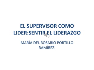 EL SUPERVISOR COMO
LIDER:SENTIR EL LIDERAZGO
MARÍA DEL ROSARIO PORTILLO
RAMÍREZ.

 