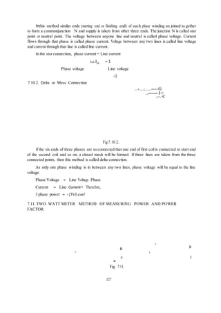 Inthis method similar ends (starting end or finishing end) of each phase winding are joined to.gether
to form a commonjunction N and supply is taken from other three ends. The junction N is called star
point or neutral point. The voltage between anyone line and neutral is called phase voltage. Current
flows through that phase is called phase current. Voltage between any two lines is called line voltage
and current through that line is called line current.
In the star connection, phase current = Line current
i.e.Iph = IL
Phase voltage Line voltage
--13
7.10.2. Delta or Mess Connection
...-....;.....----G
..-----1>
,--.-C
Fig.7.10.2.
If the six ends of three phases are so connected that one end of first coil is connected to start end
of the second coil and so on, a closed mesh will be formed. If three lines are taken from the three
connected points, then this method is called delta connection.
As only one phase winding is in between any two lines, phase voltage will be equal to the line
voltage.
Phase Voltage = Line Voltage Phase
Current = Line Current/~ Therefore,
3 phase power = -{3VI cosf
7.11. TWO WATT METER METHOD OF MEASURING POWER AND POWER
FACTOR
L
B
B
L L
:y Y
w
2
Fig. 7.11.
127
 