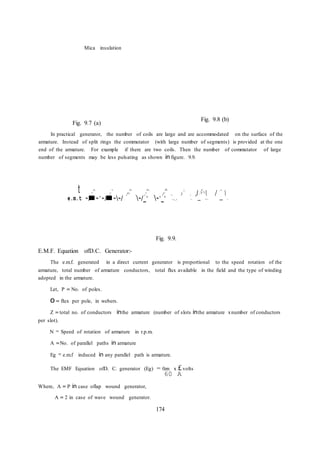 174
,I  / 
t
Mica insulation
Fig. 9.7 (a)
Fig. 9.8 (b)
In practical generator, the number of coils are large and are accommodated on the surface of the
armature. Instead of split rings the commutator (with large number of segments) is provided at the one
end of the armature. For example if there are two coils. Then the number of commutator of large
number of segments may be less pulsating as shown in figure. 9.9.
I. ' 1' r-. r ;, I' . I '
" " 1 " I' I, ,'1''
, I , I  . (  . I ' I 
e.m.t ~/ ~'~/ ~~/ ~/_' ~'_' '~/_ I '~ ~~ ~
E.M.F. Equation ofD.C. Generator:-
Fig. 9.9.
The e.m.f. generated in a direct current generator is proportional to the speed rotation of the
armature, total number of armature conductors, total flux available in the field and the type of winding
adopted in the armature.
Let, P = No. of poles.
o= flux per pole, in webers.
Z = total no. of conductors inthe armature (number of slots inthe armature xnumber of conductors
per slot).
N = Speed of rotation of armature in r.p.m.
A =No. of parallel paths in armature
Eg = e.m.f induced in any parallel path is armature.
The EMF Equation ofD. C. generator (Eg) = 0zn x £volts
60 A
Where, A = P in case oflap wound generator,
A = 2 in case of wave wound generator.
 