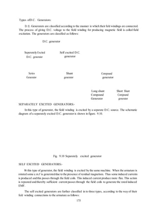 175
Types ofD.C. Generators:
D. C. Generators are classified according to the manner in which their field windings are connected.
The process of giving D.C. voltage to the field winding for producing magnetic field is called field
excitation. The generators are classified as follows:
D.C. generator
Seperately Excited
D.C. generator
Self excited D.C.
generator
Series
Generator
Shunt
generator
Compound
generator
SEPARATELY EXCITED GENERATORS:-
Long shunt
Compound
Generator
Short Shunt
Compound
generator
In this type of generator, the field winding is excited by a separate D.C. source. The schematic
diagram of a separately excited D.C. generator is shown in figure. 9.10.
Fig. 9.10 Separately excited generator
SELF EXCITED GENERATORS:-
In this type of generator, the field winding is excited by the same machine. When the armature is
rotated some e.m.f is generateddue to the presence of residual magnetism. Thus some induced currents
is produced andthis passes through the field coils. This induced current produce more flux. This action
is repeated and thereby sufficient current passes through the field coils to generate the rated induced
EMF.
The self excited generators are further classified in to three types, according to the way of their
field winding connections to the armature asfollows:
 