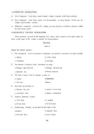 3. COMPOUND GENERATORS
a) Level Compound: Used where reated terminal voltage is required at full load conditions.
b) Over Compound: Used where power is to be transmitted to a long distance. In this case, the
voltage at load remains constant.
c) Differential compound: - Used for D.C. welding sets since they have an inherent character to limit
the short circuit current.
4. SEPERATELY EXCITED GENERATORS
These generators are used for (l) Supplying D.C. motors whose speed in to be varied widely (2)
where a wide range of D.C. voltage is required for testing purpose.
Questions
Part A
choose the correct answer
1. The e.m.finduced in the d.c generator is alternating one and this is converted in to direct e.m.fby
a. slipring b. corbon brush
c. commulator d. end rings.
2. The direction of induced e.m.fis determined by using
a. fleming's right hand rule
c. Kirchoff's law
b. fleming's left hand rule
d. Mutual induction.
3. The Yoke or frame of the d.c machine is made of
a. Copper b.Aluminium
c. Cast iron d.Bronze
4. Inter poles are provided to
a. Generate the e.m.f
c. economical basis
b. operate in over load.
d. improve commutation
5. Armature lamination is about
a. 1 Cm thick
c. 0.5 mm thick
b.1 mmthick
d. 0.5 inch thick
6. Compensating windings are provided in slots made on the
a.armature b. mainpole faces
c. Inter pole faces d. none of these
182
 