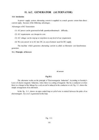 11. A.C. GENERATOR (ALTERNATOR)
11.0. Introduction
In power supply system alternating current is supplied to a much greater extent than direct
current supply, because of the following advantages.
Advantages ofAC Generation»
(1) AC power canbe generated in bulk quantitywithoutmuch difficulty.
(2) AC requirements are cheaper in cost.
(3) AC voltage can be step up or step down to any level of our requirement.
(4) We can convert in to AC into DC, in case of atmost need for DC supply.
The machine which generates alternating current is called asAlternator (or) Synchronous
generator.
11.1. Principle ofAlternator
ACcurrent
Fig.H.I.
The alternator works on the principle of "Electromagnetic Induction". According to Faraday's
Laws of electro magnetic Induction, when there is a cutting of magnetic flux by a conductor or when
there is a change in flux linkage by a coil, an emf is induced in the conductor or coiL Fig. 11.1. shows the
simple arrangement of an alternator.
In the fig. 11.1. shown an open ended loop or coil of wire is rotated between the poles of an
electromagnet. An e.m.f. is generated in the loop.
Fig. 11.2.
193
 