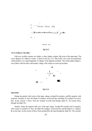 m
-Vm
Vm
I
I
I
------~-- I I
Transf ormer secondary v oltage
I
I
o .f----+----+----!---...;..I ---II-
,4rr
I
lin --
Rectif ied current
Fig:14.13
14.14. Fullwave Rectifier
Full wave rectifier contains two diodes, so these diodes conduct full cycles of the input signal. The
circuit diagram of a fullwave rectifier is shown in the Fig: 14.14. This rectifier uses centre tap transformer
which produces two equalmagnitude of voltages at the opposite terminals. One end terminal voltage is
out of phase with the other end terminal voltage with respect to centre tap terminal.
Dl
o
I ~
V Sin e )
0 ---,
I RL
a
)
Fig.14.14
Operation
During the positive half cycles of the input voltage, terminal A is positive, and B is negative with
respectto terminal O. Now the diode D 1 conducts in forward bias and diode D2 conducts in reverse
bias. So the current 1.1 flows from the terminal A to the load through diode 01. No current flows
through the diode D2.
Similarly, during the negative half cycle of the input voltage, terminal B is positive and A is negative
with respect to terminal O. Now the diode D2 conducts in forward bias and the diode D.1. conducts
in reverse bias. So the current i2 flows from terminal B to the load through the diode D2. The currents
242
 