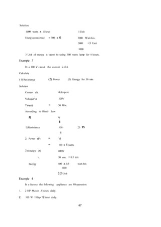 Solution
1000 watts x 1 Hour 1Unit
Energyconsurned = 500 x 6 3000 Watt-hrs.
3000 =3 Unit
1000
3 Unit of energy is spent by using 500 watts lamp for 6 hours.
Example 3
In a 100 V circuit the current is 4 A
Calculate
( 1) Resistance
Solution
(2) Power (3) Energy for 30 min
Current d)
Voltage(V)
Time(t)
4 Ampere
100V
= 30 Min.
According to Ohm's Law
R V
I
1) Resistance
2) Power (P) =
100
4
VI
25 n
= 100 x 4 watts
3) Energy (P)
t
400W
30 min. = 0.5 hIS
Energy 400 x 0.5
1000
0.2 Unit
watt-hrs
Example 4
In a factory the following appliance are inoperation
1. 2 HP Motor 3 hours daily.
2. 100 W 181np 12hour daily.
47
 