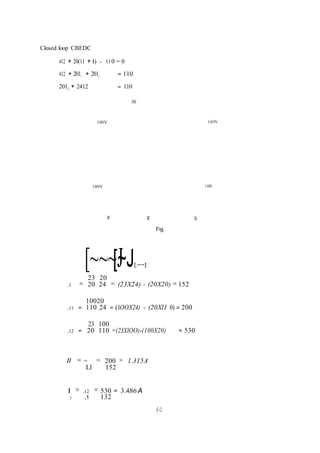 Closed loop CBEDC
412 + 20(11 + I) - 110 = 0
412 + 2011
+ 2012
= 110
2012
+ 2412 = 110
30
100V 1iOV
100V 110V
F E D
Fig.
[~~~[J
~J
= [:~~]
23 20
,1 = 20 24 = (23X24) - (20X20) = 152
10020
,11 = 110 24 = (1OOX24) - (20Xl1 0) = 200
23 100
,12 = 20 110 =(23XlOO)-(100X20) = 530
II = ~ = 200 = 1.315A
Ll 152
1 = ,12 = 530 = 3.486 A
2 ,1 132
60
 
