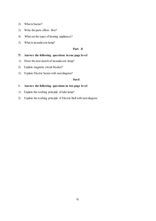 2) What is buzzar?
3) Write the parts oflron Box?
4) What are the types of heating appliances?
5) What is incandecent lamp?
Part- D
:rv. Answer the following questions in one page level
1) Draw the neat sketch of incandecent lamp?
2) Explain magnetic circuit breaker?
3) Explain Electric heaterwith neatdiagram?
Part-E
V. Answer the following questions in two page level
1) Explain the working principle of tube lamp?
2) Explain the working principle of Electric Bell with neatdiagram
91
 