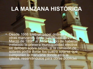 LA MANZANA HISTÓRICA Desde 1666 tuvo un papel distinto a las otras manzanas de la cuadrícula. El 24 de Marzo de 1856, al poco tiempo de haberse instalado la primera municipalidad electiva se deliberó sobre tablas, si la comisión de solares podía donar los cuatro solares que componen la manzana donde está la iglesia, reservándolos para obras públicas  