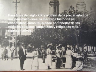 Para fines del siglo XIX y a pesar de la precariedad de sus construcciones, la manzana histórica se consolidaba como tal, siendo contenedor de los edificios públicos, educativos y religiosos más representativos. 