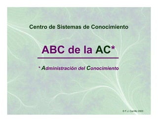 Centro de Sistemas de Conocimiento



    ABC de la AC*
   * Administración del Conocimiento




                                       © F.J. Carrillo 2003