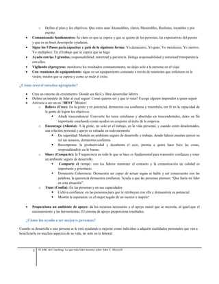 3 El ABC del Coaching: Lo que todo líder necesita saber. John C. Maxwell
o Define el plan y los objetivos. Que estos sean Alcanzables, claros, Mesurables, Realistas, trazables y por
escrito.
 Comunicando fundamentos: Se claro en que se espera y que se quiere de las personas, las expectativas del puesto
y que es un buen desempeño ayudaran.
 Sigue los 5 Pasos para capacitar y guía de la siguiente forma: Yo demuestro, Yo guio, Yo monitoreo, Yo motivo,
Yo multiplico. En el trabajo que se espera que se haga
 Ayuda con las 3 grandes; responsabilidad, autorizad y paciencia. Delega responsabilidad y autorizad transparencia
con ellos.
 Vigilando el progreso: monitorea los resultados constantemente, no dejes solo a la persona en el viaje
 Con reuniones de equipamiento: sigue en un equipamiento constante a través de reuniones que enfaticen en la
visión, misión que se espera y como se mide el éxito.
¿Cómo creo el entorno apropiado?
 Crea un entorno de crecimiento: Donde sea fácil y libre desarrollar lideres
 Define un modelo de líder al cual seguir: Como quieres ser y que te vean? Escoge alguien inspirador a quien seguir
 Atrévete a ser un un “BEST” Mentor:
o Believe (Cree): En la gente y en potencial, demuestra esa confianza y trasmítela, ten fe en la capacidad de
la gente de lograr los objetivos
 Añade trascendencia: Convierte las tarea cotidianas y aburridas en trascendentales, dales un fin
importante enseñando como ayudan en conjunto al éxito de la empresa
o Encourage (Alienta): A la gente, no solo en el trabajo, en la vida personal, y cuando estén desalentados,
una relación personal y apoyo es valuado en todo momento
 Da seguridad: Mantén un ambiente seguro de desarrollo y trabajo, donde lideres puedan ejercer su
rol sin temores, demuestra confianza
 Recompensa: la productividad y desalienta el ocio, premia a quien hace bien las cosas,
sorprendiéndolo en lo bueno.
o Share (Comparte): la Trasparencia en todo lo que se hace es fundamental para transmitir confianza y tener
un ambiente seguro de desarrollo.
 Comparte el tiempo: con los líderes mantener el contacto y la comunicación de calidad es
importante y prioritario.
 Demuestra Coherencia: Demuestra ser capaz de actuar según se hable y ser consecuente con las
palabras, la querencia demuestra confianza. Ayuda a que las personas piensen: “Que haría mi líder
en esta situación”.
o Trust (Confía): En las personas y en sus capacidades
 Cultiva confianza: en las personas para que te retribuyan con ella y demuestren su potencial.
 Mantén la esperanza: es el mejor regalo de un mentor e inspira!
 Proporciona un ambiente de apoyo: da los recursos necesarios y el apoyo moral que se necesita, al igual que el
entrenamiento y las herramientas. El sistema de apoyo proporciona resultados.
¿Cómo los ayudo a ser mejores personas?
Cuando se desarrolla a una persona se le está ayudando a mejorar como individuo a adquirir cualidades personales que van a
beneficiarla en muchos aspectos de su vida, no solo en lo laboral.
 