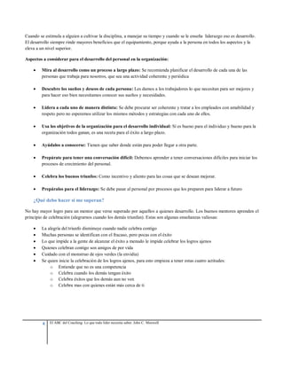 4 El ABC del Coaching: Lo que todo líder necesita saber. John C. Maxwell
Cuando se estimula a alguien a cultivar la disciplina, a manejar su tiempo y cuando se le enseña liderazgo eso es desarrollo.
El desarrollo siempre rinde mayores beneficios que el equipamiento, porque ayuda a la persona en todos los aspectos y la
eleva a un nivel superior.
Aspectos a considerar para el desarrollo del personal en la organización:
 Mira al desarrollo como un proceso a largo plazo: Se recomienda planificar el desarrollo de cada una de las
personas que trabaja para nosotros, que sea una actividad coherente y periódica
 Descubre los sueños y deseos de cada persona: Les damos a los trabajadores lo que necesitan para ser mejores y
para hacer eso bien necesitamos conocer sus sueños y necesidades.
 Lidera a cada uno de manera distinta: Se debe procurar ser coherente y tratar a los empleados con amabilidad y
respeto pero no esperemos utilizar los mismos métodos y estrategias con cada uno de ellos.
 Usa los objetivos de la organización para el desarrollo individual: Sí es bueno para el individuo y bueno para la
organización todos ganan, es una receta para el éxito a largo plazo.
 Ayúdalos a conocerse: Tienen que saber donde están para poder llegar a otra parte.
 Prepárate para tener una conversación difícil: Debemos aprender a tener conversaciones difíciles para iniciar los
procesos de crecimiento del personal.
 Celebra los buenos triunfos: Como incentivo y aliento para las cosas que se desean mejorar.
 Prepáralos para el liderazgo: Se debe pasar al personal por procesos que los preparen para liderar a futuro
¿Qué debo hacer si me superan?
No hay mayor logro para un mentor que verse superado por aquellos a quienes desarrollo. Los buenos mentores aprenden el
principio de celebración (alegrarnos cuando los demás triunfan). Estas son algunas enseñanzas valiosas:
 La alegría del triunfo disminuye cuando nadie celebra contigo
 Muchas personas se identifican con el fracaso, pero pocas con el éxito
 Lo que impide a la gente de alcanzar el éxito a menudo le impide celebrar los logros ajenos
 Quienes celebran contigo son amigos de por vida
 Cuidado con el monstruo de ojos verdes (la envidia)
 Se quien inicie la celebración de los logros ajenos, para esto empieza a tener estas cuatro actitudes:
o Entiende que no es una competencia
o Celebra cuando los demás tengan éxito
o Celebra éxitos que los demás aun no ven
o Celebra mas con quienes están más cerca de ti
 