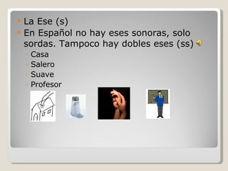 La Ese (s) En Español no hay eses sonoras, solo sordas. Tampoco hay dobles eses (ss) Casa Salero Suave Profesor 