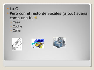La C Pero con el resto de vocales (a,o,u) suena como una K. Casa Coche Cuna 