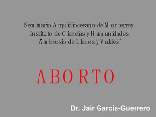 Dr. Jair García-Guerrero ABORTO Seminario Arquidiocesano de Monterrey Instituto de Ciencias y Humanidades “ Ambrosio de Llanos y Valdés” 
