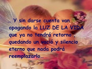 …  Y sin darse cuenta van apagando la LUZ DE LA VIDA que ya no tendrá retorno , quedando un vació y silencio eterno que nada podrá reemplazarlo… 