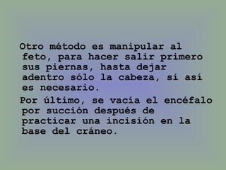 Otro método es manipular al feto, para hacer salir primero sus piernas, hasta dejar adentro sólo la cabeza, si así es necesario.  Por último, se vacía el encéfalo por succión después de practicar una incisión en la base del cráneo.  