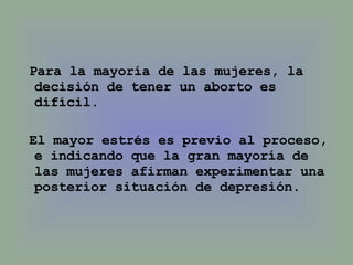 Para la mayoría de las mujeres, la decisión de tener un aborto es difícil.  El mayor estrés es previo al proceso, e indicando que la gran mayoría de las mujeres afirman experimentar una posterior situación de depresión.  