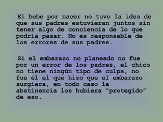 El bebe por nacer no tuvo la idea de que sus padres estuvieran juntos sin tener algo de conciencia de lo que podría pasar. No es responsable de los errores de sus padres. Si el embarazo no planeado no fue por un error de los padres, el chico no tiene ningún tipo de culpa, no fue él el que hizo que el embarazo surgiera, en todo caso la abstinencia los hubiera “protegido” de eso. 