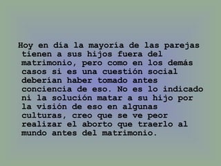 Hoy en día la mayoría de las parejas tienen a sus hijos fuera del matrimonio, pero como en los demás casos si es una cuestión social deberían haber tomado antes conciencia de eso. No es lo indicado ni la solución matar a su hijo por la visión de eso en algunas culturas, creo que se ve peor realizar el aborto que traerlo al mundo antes del matrimonio. 