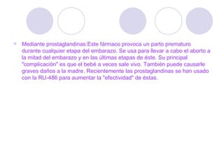 Mediante prostaglandinas:Este fármaco provoca un parto prematuro durante cualquier etapa del embarazo. Se usa para llevar a cabo el aborto a la mitad del embarazo y en las últimas etapas de éste. Su principal "complicación" es que el bebé a veces sale vivo. También puede causarle graves daños a la madre. Recientemente las prostaglandinas se han usado con la RU-486 para aumentar la "efectividad" de éstas.  