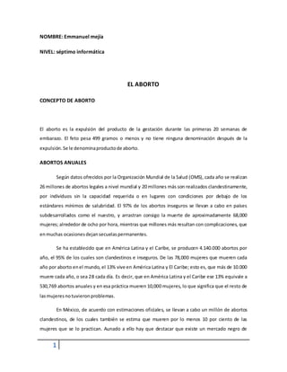 1
NOMBRE: Emmanuel mejía
NIVEL: séptimo informática
EL ABORTO
CONCEPTO DE ABORTO
El aborto es la expulsión del producto de la gestación durante las primeras 20 semanas de
embarazo. El feto pesa 499 gramos o menos y no tiene ninguna denominación después de la
expulsión.Se le denominaproductode aborto.
ABORTOS ANUALES
Según datos ofrecidos por la Organización Mundial de la Salud (OMS), cada año se realizan
26 millones de abortos legales a nivel mundial y 20 millones más son realizados clandestinamente,
por individuos sin la capacidad requerida o en lugares con condiciones por debajo de los
estándares mínimos de salubridad. El 97% de los abortos inseguros se llevan a cabo en países
subdesarrollados como el nuestro, y arrastran consigo la muerte de aproximadamente 68,000
mujeres; alrededor de ocho por hora, mientras que millones más resultan con complicaciones, que
enmuchas ocasionesdejansecuelaspermanentes.
Se ha establecido que en América Latina y el Caribe, se producen 4.140.000 abortos por
año, el 95% de los cuales son clandestinos e inseguros. De las 78,000 mujeres que mueren cada
año por aborto enel mundo, el 13% vive en América Latina y El Caribe; esto es, que más de 10.000
muere cada año, o sea 28 cada día. Es decir, que en América Latina y el Caribe ese 13% equivale a
530,769 abortos anuales y en esa práctica mueren 10,000 mujeres, lo que significa que el resto de
lasmujeresnotuvieronproblemas.
En México, de acuerdo con estimaciones oficiales, se llevan a cabo un millón de abortos
clandestinos, de los cuales también se estima que mueren por lo menos 10 por ciento de las
mujeres que se lo practican. Aunado a ello hay que destacar que existe un mercado negro de
 