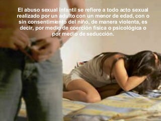 El abuso sexual infantil se refiere a todo acto sexual realizado por un adulto con un menor de edad, con o sin consentimiento del niño, de manera violenta, es decir, por medio de coerción física o psicológica o por medio de seducción. 