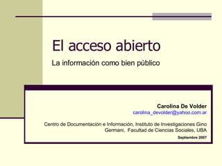 El acceso abierto La información como bien público Carolina De Volder [email_address] Centro de Documentación e Información, Instituto de Investigaciones Gino Germani,  Facultad de Ciencias Sociales, UBA Septiembre 2007 