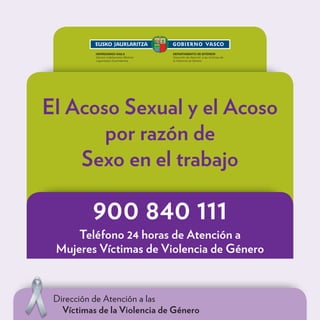 El Acoso Sexual y el Acoso
       por razón de
    Sexo en el trabajo

          900 840 111
     Teléfono 24 horas de Atención a
 Mujeres Víctimas de Violencia de Género



 Dirección de Atención a las
   Víctimas de la Violencia de Género
 
