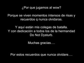 ¿Por que jugamos al wow? Porque se viven momentos intensos de risas y recuerdos q nunca olvidaras. Y aquí están mis colegas de batalla. Y con dedicación a todos los de la hermandad Do Not Dysturb. Muchas gracias…. Por estos recuerdos que nunca olvidare…. 