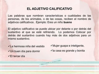 EL ADJETIVO CALIFICATIVO
Las palabras que nombran características o cualidades de las
personas, de los animales, o de las cosas, reciben el nombre de
adjetivos calificativos . Ejemplo: Eres un niño bueno
El adjetivo calificativo se puede ubicar por delante o por detrás del
sustantivo al que se esté refiriendo. Lo podemos Colocar por
detrás del sustantivo cuando hay más de dos adjetivos para un
mismo sustantivo.
La hermosa niña del vestido
Un buen día para dormir
El tercer día
Mujer guapa e inteligente,
la casa es grande y bonita
 