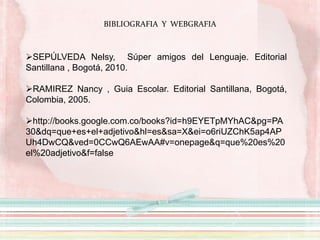 BIBLIOGRAFIA Y WEBGRAFIA
SEPÚLVEDA Nelsy, Súper amigos del Lenguaje. Editorial
Santillana , Bogotá, 2010.
RAMIREZ Nancy , Guia Escolar. Editorial Santillana, Bogotá,
Colombia, 2005.
http://books.google.com.co/books?id=h9EYETpMYhAC&pg=PA
30&dq=que+es+el+adjetivo&hl=es&sa=X&ei=o6riUZChK5ap4AP
Uh4DwCQ&ved=0CCwQ6AEwAA#v=onepage&q=que%20es%20
el%20adjetivo&f=false
 