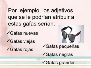 Por ejemplo, los adjetivos
que se le podrían atribuir a
estas gafas serían:
Gafas nuevas
Gafas viejas
Gafas rojas
Gafas pequeñas
Gafas negras
Gafas grandes
 