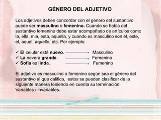 GÉNERO DEL ADJETIVO
Los adjetivos deben concordar con el género del sustantivo
puede ser masculino o femenino. Cuando se habla del
sustantivo femenino debe estar acompañado de artículos como
la, ella, mia, esta, aquella, y cuando es masculino son él, este,
el, aquel, aquello, etc. Por ejemplo:
 El celular está nuevo. Masculino
 La nevera grande. Femenino
 Sofía es linda. Femenino
El adjetivo es masculino o femenino según sea el género del
sustantivo al que califica, estos se pueden clasificar de la
siguiente manera teniendo en cuenta su terminación:
Variables / invariables.
 