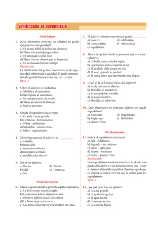 Verificando el aprendizaje
Nivel básico
1. 	 ¿Qué alternativa presenta un adjetivo en grado
comparativo de igualdad?
a)	Es el más hábil de todos los alumnos.
b)	Tiene más prestigio que otros.
c)	Es tan guapo como José.
d)	Tiene menos dinero que su hermano.
e)	Es demasiado bueno contigo.
Resolución:
	 La clasificación del grado comparativo es de supe-
rioridad, inferioridad e igualdad. El grado compara-
tivo de igualdad tiene esta forma: tan ... como.
Rpta.: c
2. 	 Sobre el adjetivo es verdadero.
a)	Modifica al sustantivo.
b)	Reemplaza al sustantivo.
c)	Es complemento del verbo.
d)	Tiene accidente de tiempo.
e)	Indica acciones.
3. 	 Señala el superlativo incorrecto.
a)	Grande - muy grande
b)	Hermoso - hermosísimo
c)	Pobre - pobrísimo
d)	Saludable - salubérrimo
e)	Sabio - sapientísimo
4. 	 Morfológicamente el adjetivo es _________.
a)	variable
b)	invariable
c)	inventario abierto
d)	inventario cerrado
e)	modificador directo
5. 	 No es un adjetivo.
a)	Bueno 	 d)	 Bonita 	
b)	Mal 	 e)	 Hermosa		
c)	No	
Nivel intermedio
6. 	 Marcalaopcióndondesepresentaadjetivoexplicativo.
a)	La bella mujer estudia inglés.
b)	Los jóvenes felices viajaron al sur.
c)	El perro rabioso atacó a los niños.
d)	La blusa negra está sucia.
e)	Las niñas inocentes se encuentran en Lima.
7. 	 El adjetivo celebérrimo está en grado ________.
a)	positivo	 d)	 calificativo
b)	comparativo	 e)	 inferioridad
c)	superlativo
8. 	 Marca la opción donde se presenta adjetivo espe-
cificativo.
a)	La bella mujer estudia inglés.
b)	Los buenos niños viajaron al sur.
c)	El azulado cielo alegra mi día.
d)	El vaso grande se quebró.
e)	El dulce amor que me brindas me alegra.
9. 	 ¿Cuál es la definición léxica del adjetivo?
a)	Es de inventario abierto.
b)	Modifica al sustantivo.
c)	Es una palabra variable.
d)	Es especificativo.
e)	Modifica al adverbio.
10. 	¿Qué alternativa no presenta adjetivo en grado
superlativo?
a)	Bonísimo	 d)	 Paupérrimo
b)	Nigérrimo	 e)	 Habilidad
c)	Salubérrimo
Nivel avanzado
11. 	Indica el superlativo incorrecto:
a)	Fiel - fidelísimo
b)	Sagrado - sacratísimo
c)	Sabio - sabiísimo
d)	Fuerte - fortísimo
e)	Pobre - paupérrimo
Resolución:
	 Los superlativos absolutos sintéticos es el máximo
grado del adjetivo y sus terminaciones son -ísimo
o -érrimo al final de la palabra. Pero hay que tener
en cuenta la forma correcta que se utiliza para los
superlativos.		
Rpta.: c
12.	¿En qué caso hay un epíteto?
a)	La casa grande
b)	Las palomas grises
c)	El agua turbia
d)	La oscura noche
e)	La cumbre lejana
 