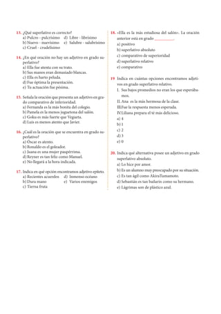 13.	¿Qué superlativo es correcto?
a)	Pulcro - pulcrísimo	 d)	 Libre - librísimo
b)	Nuevo - nuevísimo	 e)	 Salubre - salubrísimo
c)	Cruel - crudelísimo
14. 	¿En qué oración no hay un adjetivo en grado su-
perlativo?
a)	Ella fue atenta con su trato.
b)	Sus manos eran demasiado blancas.
c)	Ella es harto peluda.
d)	Fue óptima la presentación.
e)	Tu actuación fue pésima.
15. 	Señala la oración que presenta un adjetivo en gra-
do comparativo de inferioridad.
a)	Fernanda es la más bonita del colegio.
b)	Pamela es la menos juguetona del salón.
c)	Goku es más fuerte que Vegueta.
d)	Luis es menos atento que Javier.
16. 	¿Cuál es la oración que se encuentra en grado su-
perlativo?
a)	Óscar es atento.
b)	Ronaldo es el goleador.
c)	Juana es una mujer paupérrima.
d)	Reyner es tan feliz como Manuel.
e)	No llegará a la hora indicada.
17. 	Indica en qué opción encontramos adjetivo epíteto.
a)	Recientes acuerdos	 d)	 Inmenso océano
b)	Dura mano	 e)	 Varios enemigos
c)	Tierna fruta
18. 	«Ella es la más estudiosa del salón». La oración
anterior está en grado _________.
a)	positivo
b)	superlativo absoluto
c)	comparativo de superioridad
d)	superlativo relativo
e)	comparativo
19 	Indica en cuántas opciones encontramos adjeti-
vos en grado superlativo relativo.
I.	 Sus bajos promedios no eran los que esperába-
mos.
II.	Ana es la más hermosa de la clase.
III.	
Fue la respuesta menos esperada.
IV
.	Liliana prepara el té más delicioso.
a)	4	
b)	1
c)	2	
d)	3
e)	0
20.	Indica qué alternativa posee un adjetivo en grado
superlativo absoluto.
a)	Lo hice por amor.
b)	Es un alumno muy preocupado por su situación.
c)	Es tan ágil como AkiraTumamoto.
d)	Sebastián es tan bailarín como su hermano.
e)	Lágrimas son de plástico azul.
 