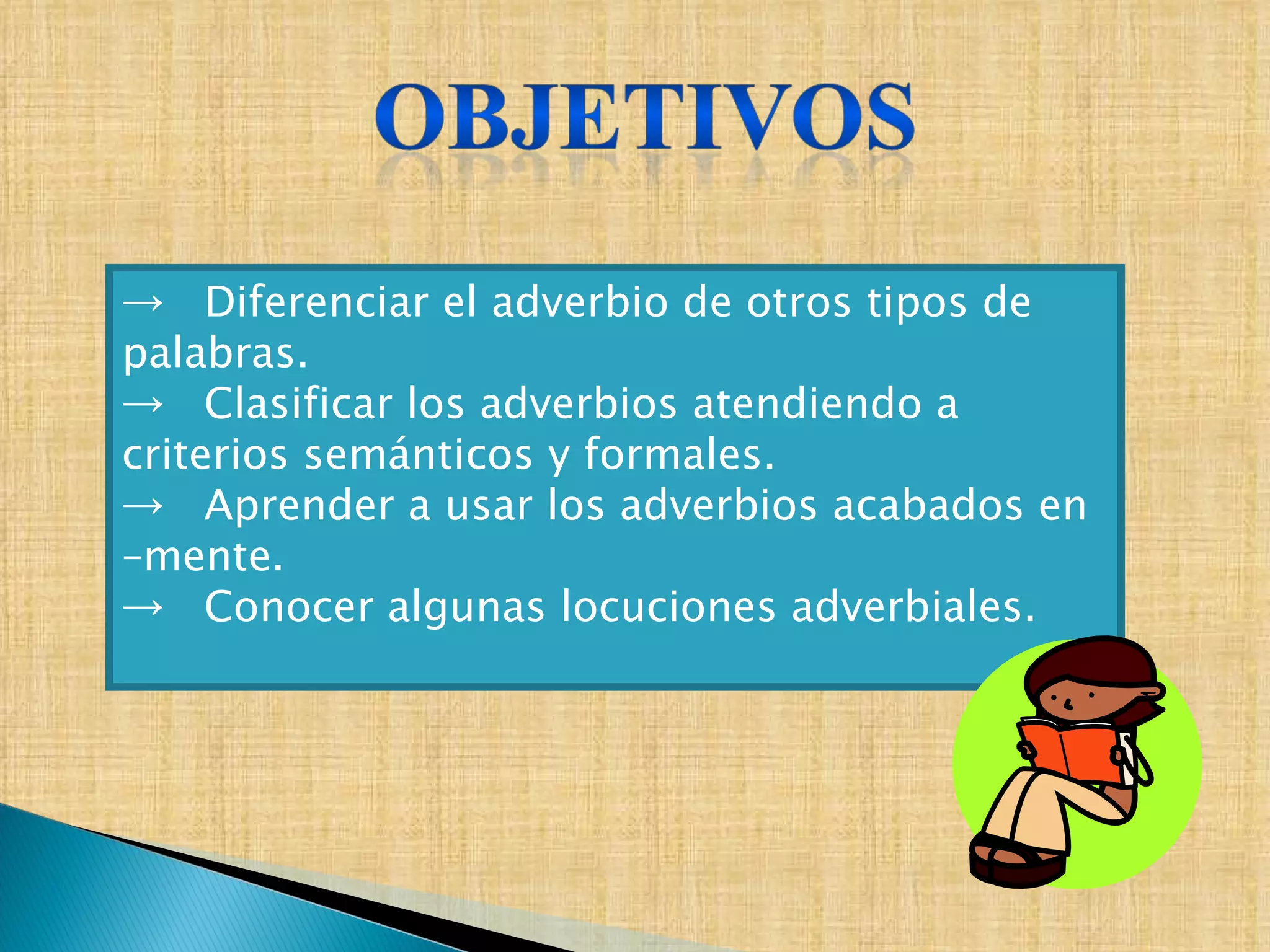 Diferenciar el adverbio de otros tipos de palabras. Clasificar los adverbios atendiendo a criterios semánticos y formales. Aprender a usar los adverbios acabados en –mente. Conocer algunas locuciones adverbiales. 