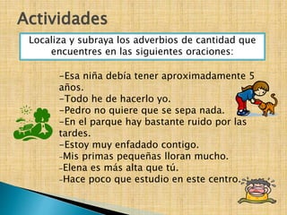 -Esa niña debía tener aproximadamente 5
años.
-Todo he de hacerlo yo.
-Pedro no quiere que se sepa nada.
-En el parque hay bastante ruido por las
tardes.
-Estoy muy enfadado contigo.
₋Mis primas pequeñas lloran mucho.
₋Elena es más alta que tú.
₋Hace poco que estudio en este centro.
Actividades
Localiza y subraya los adverbios de cantidad que
encuentres en las siguientes oraciones:
 
