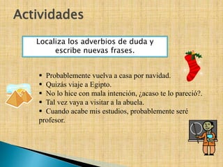 Actividades
 Probablemente vuelva a casa por navidad.
 Quizás viaje a Egipto.
 No lo hice con mala intención, ¿acaso te lo pareció?.
 Tal vez vaya a visitar a la abuela.
 Cuando acabe mis estudios, probablemente seré
profesor.
Localiza los adverbios de duda y
escribe nuevas frases.
 