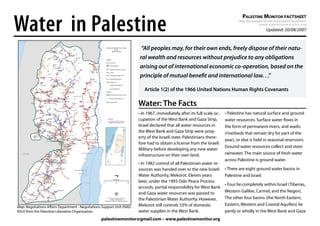Water in Palestine
                                                                                                                                     PALESTINE MONITOR FACTSHEET
                                                                                                                                  Visit our website for the most recent factsheets:
                                                                                                                                                 w w w. p a l e s t i n e m o n i t o r. o r g
                                                                                                                                                         Updated: 20/08/2007



                                                                         “All peoples may, for their own ends, freely dispose of their natu-
                                                                        ral wealth and resources without prejudice to any obligations
                                                                        arising out of international economic co-operation, based on the
                                                                        principle of mutual beneﬁt and international law. . .”

                                                                           Article 1(2) of the 1966 United Nations Human Rights Covenants

                                                                        Water: The Facts
                                                                        • In 1967, immediately after its full scale oc-   • Palestine has natural surface and ground
                                                                        cupation of the West Bank and Gaza Strip,         water resources. Surface water ﬂows in
                                                                        Israel declared that all water resources in       the form of permanent rivers, and wadis
                                                                        the West Bank and Gaza Strip were prop-           (riverbeds that remain dry for part of the
                                                                        erty of the Israeli state. Palestinians there-
                                                                                                                          year), or else is held in seasonal reservoirs.
                                                                        fore had to obtain a license from the Israeli
                                                                                                                          Ground water resources collect and store
                                                                        Military before developing any new water
                                                                        infrastructure on their own land.                 rainwater. The main source of fresh water
                                                                                                                          across Palestine is ground water.
                                                                        • In 1982 control of all Palestinian water re-
                                                                        sources was handed over to the new Israeli        • There are eight ground water basins in
                                                                        Water Authority, Mekorot. Eleven years            Palestine and Israel.
                                                                        later, under the 1993 Oslo Peace Process
                                                                                                                          • Four lie completely within Israel (Tiberias,
                                                                        accords, partial responsibility for West Bank
                                                                        and Gaza water resources was passed to            Western Galilee, Carmel, and the Negev).
                                                                        the Palestinian Water Authority. However,         The other four basins (the North Eastern,
                                                                        Mekorot still controls 53% of domestic            Eastern, Western and Coastal Aquifers) lie
Map: Negotiations Aﬀairs Department - Negotiations Support Unit (NAD-
NSU) from the Palestine Liberation Organisation.                        water supplies in the West Bank.                  partly or wholly in the West Bank and Gaza.
                                                  palestinemonitor@gmail.com – www.palestinemonitor.org