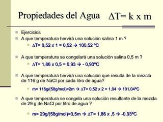 Propiedades del Agua Ejercicios A que temperatura hervirá una solución salina 1 m ? A que temperatura se congelará una solución salina 0,5 m ? A que temperatura hervirá una solución que resulta de la mezcla de 116 g de NaCl por cada litro de agua? A que temperatura se congela una solución resultante de la mezcla de 29 g de NaCl por litro de agua ?  T= k x m  T= 0,52 x 1 = 0,52    100,52 ºC  T= 1,86 x 0,5 = 0,93    - 0,93ºC m= 116g/(58g/mol)=2m      T= 0,52 x 2 = 1,04    101,04ºC m= 29g/(58g/mol)=0,5m      T= 1,86 x ,5    -0,93ºC 