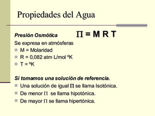 Propiedades del Agua Presión Osmótica   = M R T Se expresa en atmósferas M = Molaridad R = 0,082 atm L/mol ºK T = ºK Si tomamos una solución de referencia. Una solución de igual     se llama Isotónica. De menor     se llama hipotónica. De mayor    se llama hipertónica. 