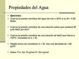 Propiedades del Agua Ejercicios: Cual es la presión osmótica del agua de mar a 25ºC si su M = 0,58 Molar. Cual es la presión osmótica de una solución salina que contiene 40 g de NaCl por litro? Cual es la presión osmótica de una solución de NaCl que hierve a 102ºC. Considere la m = M. Hágalo ahora sin considerar m = M. Use una densidad de 1,08 g/cm 3 Datos: P.A. Na: 23 g/mol Cl: 35,4 g/mol 