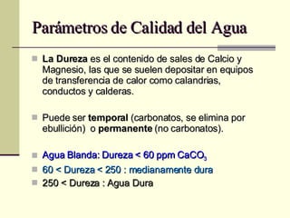 Parámetros de Calidad del Agua La Dureza  es el contenido de sales de Calcio y Magnesio, las que se suelen depositar en equipos de transferencia de calor como calandrias, conductos y calderas. Puede ser  temporal  (carbonatos, se elimina por ebullición)  o  permanente  (no carbonatos). Agua Blanda: Dureza < 60 ppm CaCO 3 60 < Dureza < 250 : medianamente dura 250 < Dureza : Agua Dura 